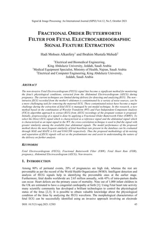 Signal & Image Processing: An International Journal (SIPIJ) Vol.12, No.5, October 2021
DOI: 10.5121/sipij.2021.12503 45
FRACTIONAL ORDER BUTTERWORTH
FILTER FOR FETAL ELECTROCARDIOGRAPHIC
SIGNAL FEATURE EXTRACTION
Hadi Mohsen Alkanfery1
and Ibrahim Mustafa Mehedi2
1
Electrical and Biomedical Engineering,
King Abdulaziz University, Jeddah, Saudi Arabia
1
Medical Equipment Specialist, Ministry of Health, Najran, Saudi Arabia
2
Electrical and Computer Engineering, King Abdulaziz University,
Jeddah, Saudi Arabia
ABSTRACT
The non-invasive Fetal Electrocardiogram (FECG) signal has become a significant method for monitoring
the fetus's physiological conditions, extracted from the Abdominal Electrocardiogram (AECG) during
pregnancy. The current techniques are limited during delivery for detecting and analyzing fECG. The non -
intrusive fECG recorded from the mother's abdomen is contaminated by a variety of noise sources, can be
a more challenging task for removing the maternal ECG. These contaminated noises have become a major
challenge during the extraction of fetal ECG is managed by uni-modal technique. In this research, a new
method based on the combination of Wavelet Transform (WT) and Fast Independent Component Analysis
(FICA) algorithm approach to extract fECG from AECG recordings of the pregnant woman is proposed.
Initially, preprocessing of a signal is done by applying a Fractional Order Butterworth Filter (FBWF). To
select the Direct ECG signal which is characterized as a reference signal and the abdominal signal which
is characterized as an input signal to the WT, the cross-correlation technique is used to find the signal with
greater similarity among the available four abdominal signals. The model performance of the proposed
method shows the most frequent similarity of fetal heartbeat rate present in the database can be evaluated
through MAE and MAPE is 0.6 and 0.041209 respectively. Thus the proposed methodology of de-noising
and separation of fECG signals will act as the predominant one and assist in understanding the nature of
the delivery on further analysis.
KEYWORDS
Fetal Electrocardiogram (FECG), Fractional Butterworth Filter (FBW), Fetal Heart Rate (FHR),
pregnancy, Abdominal Electrocardiogram (AECG), Non-invasive.
1. INTRODUCTION
Among 80% of perinatal events, 20% of pregnancies are high risk, whereas the rest are
preventable as per the record of the World Health Organization (WHO). Intelligent detection and
analysis of fECG signals help in identifying the preventable ones at the earlier stage.
Furthermore, fetal deaths worldwide are 2.65 million annually, with 45% of intra-partum deaths
can occur. Heart defects are the primary cause of mortality. Nine out of 1,000 infant children in
the UK are estimated to have a congenital cardiopathy at birth [1]. Using Fetal heart rate activity
many scientific community has developed a brilliant technologies to control the physiological
status of the fetus [2,3]. It is possible to obtain valuable knowledge about the physiological
condition of the fetus by analyzing the fECG waveform. The morphological characteristics of
fetal ECG can be successfully identified using an invasive approach involving an electrode
 