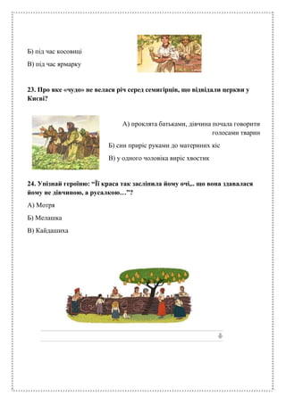 Б) під час косовиці
В) під час ярмарку
23. Про яке «чудо» не велася річ серед семигірців, що відвідали церкви у
Києві?
А) проклята батьками, дівчина почала говорити
голосами тварин
Б) син приріс руками до материних кіс
В) у одного чоловіка виріс хвостик
24. Упізнай героїню: “Її краса так засліпила йому очі,.. що вона здавалася
йому не дівчиною, а русалкою…”?
А) Мотря
Б) Мелашка
В) Кайдашиха
 