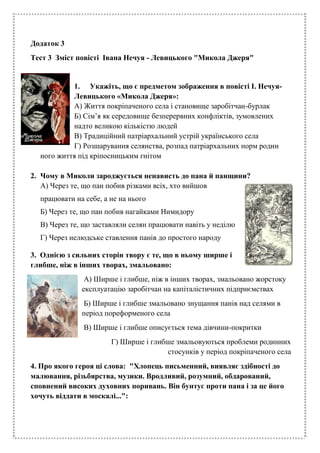 Додаток 3
Тест 3 Зміст повісті Івана Нечуя - Левицького "Микола Джеря"
1. Укажіть, що є предметом зображення в повісті І. Нечуя-
Левицького «Микола Джеря»:
А) Життя покріпаченого села і становище заробітчан-бурлак
Б) Сім’я як середовище безперервних конфліктів, зумовлених
надто великою кількістю людей
В) Традиційний патріархальний устрій українського села
Г) Розшарування селянства, розпад патріархальних норм родин
ного життя під кріпосницьким гнітом
2. Чому в Миколи зароджується ненависть до пана й панщини?
А) Через те, що пан побив різками всіх, хто вийшов
працювати на себе, а не на нього
Б) Через те, що пан побив нагайками Нимидору
В) Через те, що заставляли селян працювати навіть у неділю
Г) Через нелюдське ставлення панів до простого народу
3. Однією з сильних сторін твору є те, що в ньому ширше і
глибше, ніж в інших творах, змальовано:
А) Ширше і глибше, ніж в інших творах, змальовано жорстоку
експлуатацію заробітчан на капіталістичних підприємствах
Б) Ширше і глибше змальовано знущання панів над селями в
період пореформеного села
В) Ширше і глибше описується тема дівчини-покритки
Г) Ширше і глибше змальовуються проблеми родинних
стосунків у період покріпаченого села
4. Про якого героя ці слова: "Хлопець письменний, виявляє здібності до
малювання, різьбярства, музики. Вродливий, розумний, обдарований,
сповнений високих духовних поривань. Він бунтує проти пана і за це його
хочуть віддати в москалі...":
 