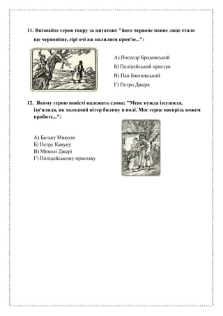 11. Впізнайте героя твору за цитатою: "його червоне повне лице стало
ще червоніше, сірі очі аж налилися кров'ю...":
А) Посесор Бродовський
Б) Поліцейський пристав
В) Пан Бжозовський
Г) Петро Джеря
12. Якому герою повісті належать слова: "Мене нужда ізсушила,
ізв'ялила, як холодний вітер билину в полі. Моє серце наскрізь ножем
пробите...":
А) Батьку Миколи
Б) Петру Кавуну
В) Миколі Джері
Г) Поліцейському приставу
 