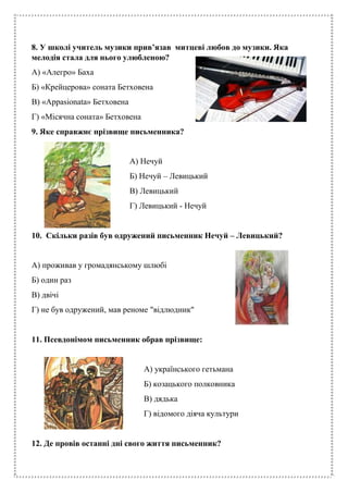 8. У школі учитель музики прив’язав митцеві любов до музики. Яка
мелодія стала для нього улюбленою?
А) «Алегро» Баха
Б) «Крейцерова» соната Бетховена
В) «Аppasionata» Бетховена
Г) «Місячна соната» Бетховена
9. Яке справжнє прізвище письменника?
А) Нечуй
Б) Нечуй – Левицький
В) Левицький
Г) Левицький - Нечуй
10. Скільки разів був одружений письменник Нечуй – Левицький?
А) проживав у громадянському шлюбі
Б) один раз
В) двічі
Г) не був одружений, мав реноме "відлюдник"
11. Псевдонімом письменник обрав прізвище:
А) українського гетьмана
Б) козацького полковника
В) дядька
Г) відомого діяча культури
12. Де провів останні дні свого життя письменник?
 