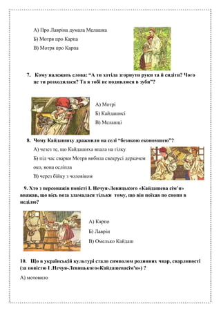 А) Про Лавріна думала Мелашка
Б) Мотря про Карпа
В) Мотря про Карпа
7. Кому належать слова: “А ти хотіла згорнути руки та й сидіти? Чого
це ти розходилася? Та я тобі не подивлюся в зуби”?
А) Мотрі
Б) Кайдашисі
В) Мелашці
8. Чому Кайдашиху дражнили на селі “безокою економшею”?
А) чезез те, що Кайдашиха впала на гілку
Б) під час сварки Мотря вибила свекрусі деркачем
око, вона осліпла
В) через бійку з чоловіком
9. Хто з персонажів повісті І. Нечуя-Левицького «Кайдашева сім’я»
вважав, що вісь воза зламалася тільки тому, що він поїхав по снопи в
неділю?
А) Карпо
Б) Лаврін
В) Омелько Кайдаш
10. Що в українській культурі стало символом родинних чвар, сварливості
(за повістю І .Нечуя-Левицького«Кайдашевасім'я») ?
А) мотовило
 