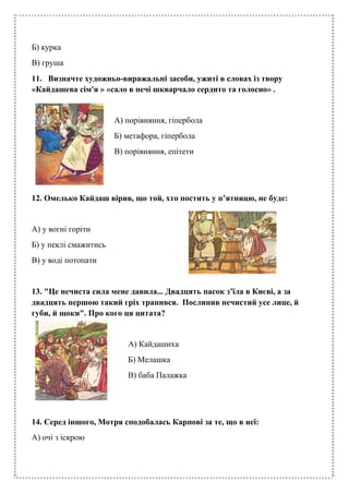 Б) курка
В) груша
11. Визначте художньо-виражальні засоби, ужиті в словах із твору
«Кайдашева сім'я » «сало в печі шкварчало сердито та голосно» .
А) порівняння, гіпербола
Б) метафора, гіпербола
В) порівняння, епітети
12. Омелько Кайдаш вірив, що той, хто постить у п’ятницю, не буде:
А) у вогні горіти
Б) у пеклі смажитись
В) у воді потопати
13. "Це нечиста сила мене давила... Двадцять пасок з’їла в Києві, а за
двадцять першою такий гріх трапився. Послинив нечистий усе лице, й
губи, й щоки". Про кого ця цитата?
А) Кайдашиха
Б) Мелашка
В) баба Палажка
14. Серед іншого, Мотря сподобалась Карпові за те, що в неї:
А) очі з іскрою
 