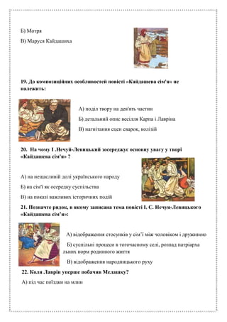Б) Мотря
В) Маруся Кайдашиха
19. До композиційних особливостей повісті «Кайдашева сім'я» не
належить:
А) поділ твору на дев'ять частин
Б) детальний опис весілля Карпа і Лавріна
В) нагнітання сцен сварок, колізій
20. На чому І .Нечуй-Левицький зосереджує основну увагу у творі
«Кайдашева сім'я» ?
А) на нещасливій долі українського народу
Б) на сім'ї як осередку суспільства
В) на показі важливих історичних подій
21. Позначте рядок, в якому записана тема повісті І. С. Нечуя-Левицького
«Кайдашева сім’я»:
А) відображення стосунків у сім’ї між чоловіком і дружиною
Б) суспільні процеси в тогочасному селі, розпад патріарха
льних норм родинного життя
В) відображення народницького руху
22. Коли Лаврін уперше побачив Мелашку?
А) під час поїздки на млин
 