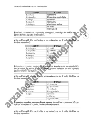 ΞΕΝΟΦΩΝΤΟΣ «ΕΛΛΗΝΙΚΑ»: Β’1, §§ 25 – 27 | Τράπεζα Θεμάτων
3
Α’ ΣΤΗΛΗ Β’ ΣΤΗΛΗ
α) από κοντά
β) προτρέπω, συμβουλεύω
γ) επιθυμώ
δ) αποτρέπω
ε) απέρχομαι, φεύγω
στ) βλέπω
ζ) από μακριά
β) : Να αναλύσετε τις πα-
ραπάνω σύνθετες λέξεις στα συνθετικά τους.
α) Να συνδέσετε κάθε λέξη της Α’ στήλης με την αντώνυμή της στη Β’ στήλη (δύο λέξεις της
Β ́στήλης περισσεύουν):
Α’ ΣΤΗΛΗ Β’ ΣΤΗΛΗ
β) : Να γράψετε από μία ομόρριζη λέξη,
απλή ή σύνθετη, της αρχαίας ή της νέας ελληνικής γλώσσας για καθένα από τους παραπάνω
ρηματικούς τύπους του κειμένου.
α) Να συνδέσετε κάθε ρήμα της Α’ στήλης με το συνώνυμό του στη Β’ στήλη. Δύο λέξεις της
Β ́στήλης περισσεύουν.
Α’ ΣΤΗΛΗ Β’ ΣΤΗΛΗ
β) προφήτης, συμπολίτης, εισιτήριο, πλοηγός, ρίψασπις: Να συνδέσετε τις παραπάνω λέξεις με
τις λέξεις του κειμένου με τις οποίες έχουν ετυμολογική συγγένεια.
α) Να συνδέσετε κάθε λέξη της Α’ στήλης με την ομόρριζή της στη Β’ στήλη. Δύο λέξεις της
Β ́στήλης περισσεύουν.
 