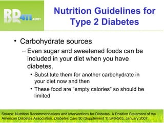 Nutrition Guidelines for Type 2 Diabetes Carbohydrate sources Even sugar and sweetened foods can be included in your diet when you have diabetes. Substitute them for another carbohydrate in your diet now and then These food are “empty calories” so should be limited Source: Nutrition Recommendations and Interventions for Diabetes. A Position Statement of the American Diabetes Association.  Diabetes Care  30 (Supplement 1):S48-S63, January 2007. 