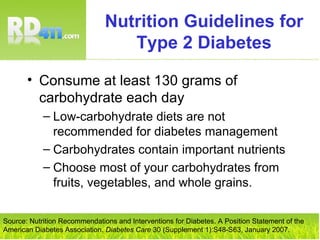 Nutrition Guidelines for Type 2 Diabetes Consume at least 130 grams of carbohydrate each day Low-carbohydrate diets are not recommended for diabetes management Carbohydrates contain important nutrients Choose most of your carbohydrates from fruits, vegetables, and whole grains. Source: Nutrition Recommendations and Interventions for Diabetes. A Position Statement of the American Diabetes Association.  Diabetes Care  30 (Supplement 1):S48-S63, January 2007. 