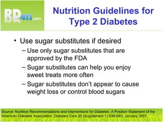 Nutrition Guidelines for Type 2 Diabetes Use sugar substitutes if desired Use only sugar substitutes that are approved by the FDA Sugar substitutes can help you enjoy sweet treats more often Sugar substitutes don’t appear to cause weight loss or control blood sugars Source: Nutrition Recommendations and Interventions for Diabetes. A Position Statement of the American Diabetes Association.  Diabetes Care  30 (Supplement 1):S48-S63, January 2007. 