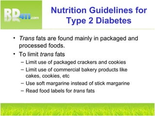 Nutrition Guidelines for Type 2 Diabetes Trans  fats are found mainly in packaged and processed foods. To limit  trans  fats Limit use of packaged crackers and cookies Limit use of commercial bakery products like cakes, cookies, etc Use soft margarine instead of stick margarine Read food labels for  trans  fats 