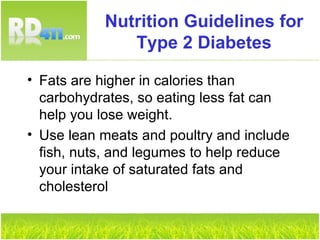 Nutrition Guidelines for Type 2 Diabetes Fats are higher in calories than carbohydrates, so eating less fat can help you lose weight. Use lean meats and poultry and include fish, nuts, and legumes to help reduce your intake of saturated fats and cholesterol 