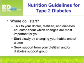 Nutrition Guidelines for Type 2 Diabetes Where do I start? Talk to your doctor, dietitian, and diabetes educator about which changes are most important for you Start slowly by changing your habits one at a time Seek support from your dietitian and/or diabetes support group 