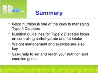 Summary Good nutrition is one of the keys to managing Type 2 Diabetes Nutrition guidelines for Type 2 Diabetes focus on controlling carbohydrate and fat intake Weight management and exercise are also key Seek help to set and reach your nutrition and exercise goals 
