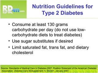 Nutrition Guidelines for Type 2 Diabetes Consume at least 130 grams carbohydrate per day (do not use low-carbohydrate diets to treat diabetes) Use sugar substitutes if desired Limit saturated fat, trans fat, and dietary cholesterol Source: Standards of Medical Care in Diabetes-2007. Position Statement of the American Diabetes Association.  Diabetes Care  30(Supplement 1): S4-S41, January 2007. 