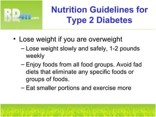 Nutrition Guidelines for Type 2 Diabetes Lose weight if you are overweight Lose weight slowly and safely, 1-2 pounds weekly Enjoy foods from all food groups. Avoid fad diets that eliminate any specific foods or groups of foods. Eat smaller portions and exercise more 