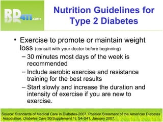 Nutrition Guidelines for Type 2 Diabetes Exercise to promote or maintain weight loss  (consult with your doctor before beginning) 30 minutes most days of the week is recommended Include aerobic exercise and resistance training for the best results Start slowly and increase the duration and intensity of exercise if you are new to exercise. Source: Standards of Medical Care in Diabetes-2007. Position Statement of the American Diabetes Association.  Diabetes Care  30(Supplement 1): S4-S41, January 2007. 