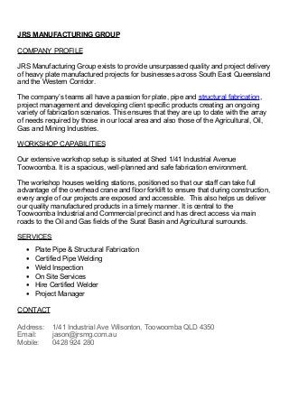 JRS MANUFACTURING GROUP
COMPANY PROFILE
JRS Manufacturing Group exists to provide unsurpassed quality and project delivery
of heavy plate manufactured projects for businesses across South East Queensland
and the Western Corridor.
The company’s teams all have a passion for plate, pipe and structural fabrication,
project management and developing client specific products creating an ongoing
variety of fabrication scenarios. This ensures that they are up to date with the array
of needs required by those in our local area and also those of the Agricultural, Oil,
Gas and Mining Industries.
WORKSHOP CAPABILITIES
Our extensive workshop setup is situated at Shed 1/41 Industrial Avenue
Toowoomba. It is a spacious, well-planned and safe fabrication environment.
The workshop houses welding stations, positioned so that our staff can take full
advantage of the overhead crane and floor forklift to ensure that during construction,
every angle of our projects are exposed and accessible. This also helps us deliver
our quality manufactured products in a timely manner. It is central to the
Toowoomba Industrial and Commercial precinct and has direct access via main
roads to the Oil and Gas fields of the Surat Basin and Agricultural surrounds.
SERVICES
• Plate Pipe & Structural Fabrication
• Certified Pipe Welding
• Weld Inspection
• On Site Services
• Hire Certified Welder
• Project Manager
CONTACT
Address: 1/41 Industrial Ave Wilsonton, Toowoomba QLD 4350
Email: jason@jrsmg.com.au
Mobile: 0428 924 280
 