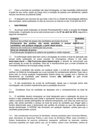 10
6.2 Caso a inscrição do candidato não seja homologada, ou haja inexatidão relativamente
à grafia do seu nome, opção de Cargo e/ou à condição de pessoa com deficiência, caberá
recurso nos termos do presente Edital.
6.3 O despacho aos recursos de que trata o item 6.2 e o Edital de homologação definitiva
das inscrições, serão publicados no sitio do concurso na Internet no dia 10 de abril de 2014.
6 DAS PROVAS
7.1 As provas serão realizadas na Grande Florianópolis/SC e terão a duração de 4 horas
ininterruptas. A aplicação da prova está prevista para o dia 27 de abril de 2014, seguindo o
seguinte cronograma:
EVENTO HORÁRIO
Abertura dos portões de acesso dos candidatos aos locais de prova. 8h
Fechamento dos portões, não sendo permitido o acesso de
candidatos, sob qualquer alegação, a partir deste horário.
8h50 min.
Abertura dos invólucros e distribuição das provas. 8h52 min.
Início da resolução da prova. 9h
Final Devolução obrigatória do caderno de questões e cartão resposta. 13h
7.2 A confirmação desta data bem como a divulgação do horário e local de aplicação das
provas serão publicadas no prazo previsto no Cronograma (Anexo I) nos sites:
www.mpsc.mp.br e http://concurso.mpsc.fepese.org.br e através de comunicado que
será enviado ao e-mail do candidato. Para tal, é imprescindível que o e-mail constante no
Formulário Eletrônico de Inscrição esteja correto.
7.3 Caso o candidato não receba, por qualquer razão, o e-mail de confirmação, deverá
verificar no Edital de homologação se a sua inscrição foi corretamente deferida. Caso não o
tenha sido ou ocorra qualquer irregularidade deverá entrar em contato com o Serviço de
Atendimento ao Candidato pelo telefone número (48) 39531000 ou pelo e-mail
concurso.mpsc@fepese.org.br.
7.4 O não recebimento do e-mail de confirmação, desde que a inscrição tenha sido
homologada, não constitui impedimento para a prestação da prova.
7.5 Constituem ônus do candidato as despesas com o comparecimento ao local de
prova.
7.6 O candidato deverá comparecer ao local designado para a realização da prova no
horário e data estabelecidos pelo Edital e apresentar documento (original) de identificação
válido e portando caneta esferográfica de material transparente, com tinta nas cores azul ou
preta, não sendo permitido o acesso ao local de prova do candidato que chegar após o
horário determinado para o fechamento dos portões de entrada ou que não apresentar a
devida identificação. A FEPESE não fornecerá, em qualquer hipótese, caneta para que o
candidato possa prestar a prova.
 
7.6.1 São considerados documentos de identidade: carteiras expedidas pelos Comandos Militares,
pelas Secretarias de Segurança Pública e pelo Corpo de Bombeiros Militar, pelos Conselhos e
Ordens fiscalizadores de exercício profissional, passaporte, certificado de reservista, carteiras
funcionais expedidas por órgão público que, por lei federal, valham como identidade, carteira de
 