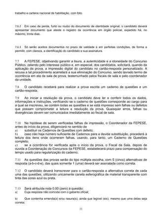 11
trabalho e carteira nacional de habilitação, com foto. 
7.6.2 Em caso de perda, furto ou roubo do documento de identidade original, o candidato deverá
apresentar documento que ateste o registro da ocorrência em órgão policial, expedido há, no
máximo, trinta dias. 
7.6.3 Só serão aceitos documentos no prazo de validade e em perfeitas condições, de forma a
permitir, com clareza, a identificação do candidato e sua assinatura. 
7.7 A FEPESE, objetivando garantir a lisura, a autenticidade e a idoneidade do Concurso
Público, zelando pelo interesse público e, em especial, dos candidatos, solicitará, quando da
aplicação da prova, a impressão digital do candidato no cartão-resposta personalizado. A
recusa a tal procedimento acarretará a sua eliminação do Concurso, sendo lavrado termo de
ocorrência em ata da sala de prova, testemunhado pelos fiscais de sala e pelo coordenador
da unidade.
7.8 O candidato receberá para realizar a prova escrita um caderno de questões e um
cartão-resposta.
7.9 Ao iniciar a resolução da prova, o candidato deve ler e conferir todos os dados,
informações e instruções, verificando se o caderno de questões corresponde ao cargo para
a qual se inscreveu, se contém todas as questões e se está impresso sem falhas ou defeitos
que possam comprometer a leitura e resolução da prova. Quaisquer erros, falhas ou
divergências devem ser comunicados imediatamente ao fiscal de sala.
 
7.10 Na hipótese de serem verificadas falhas de impressão, o Coordenador da FEPESE,
antes do início da prova, diligenciará no sentido de
a) substituir os Cadernos de Questões com defeito;
b) caso não haja número suficiente de Cadernos para a devida substituição, procederá à
leitura dos itens onde ocorreram falhas, usando, para tanto, um Caderno de Questões
completo;
c) se a ocorrência for verificada após o início da prova, o Fiscal da Sala, depois de
ouvida a Coordenação de Concursos da FEPESE, estabelecerá prazo para compensação do
tempo usado para regularização do caderno.
7.11 As questões das provas serão do tipo múltipla escolha, com 5 (cinco) alternativas de
resposta (a-b-c-d-e), das quais somente 1 (uma) deverá ser assinalada como correta.
7.12 O candidato deverá transcrever para o cartão-resposta a alternativa correta de cada
uma das questões, utilizando unicamente caneta esferográfica de material transparente com
tinta das cores azul ou preta.
 
7.13 Será atribuída nota 0,00 (zero) à questão:
a) Cuja resposta não coincida com o gabarito oficial; 
b) Que contenha emenda(s) e/ou rasura(s), ainda que legível (eis), mesmo que uma delas seja
correta; 
 