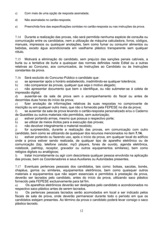 12
c) Com mais de uma opção de resposta assinalada; 
d) Não assinalada no cartão-resposta; 
e) Preenchida fora das especificações contidas no cartão-resposta ou nas instruções da prova. 
7.14 Durante a realização das provas, não será permitida nenhuma espécie de consulta ou
comunicação entre os candidatos, nem a utilização de máquina calculadora, livros, códigos,
manuais, impressos ou quaisquer anotações, bem como fumar ou consumir alimentos ou
bebidas, exceto água acondicionada em vasilhame plástico transparente sem qualquer
rótulo.
7.15 Motivará a eliminação do candidato, sem prejuízo das sanções penais cabíveis, a
burla ou a tentativa de burla a quaisquer das normas definidas neste Edital ou a outras
relativas ao Concurso, aos comunicados, às Instruções ao Candidato ou às Instruções
constantes da prova.
7.16 Será excluído do Concurso Público o candidato que:
a) se apresentar após o horário estabelecido, inadmitindo-se qualquer tolerância;
b) não comparecer às provas, qualquer que seja o motivo alegado;
c) não apresentar documento que bem o identifique, ou não submeter-se à coleta de
impressão digital;
d) ausentar-se da sala de prova sem o acompanhamento do fiscal ou antes de
decorridas duas horas do início da prova;
e) fizer anotação de informações relativas às suas respostas no comprovante de
inscrição ou em qualquer outro meio, que não o fornecido pela FEPESE no dia da prova;
f) se ausentar da sala de prova levando o cartão-resposta personalizado e/ou o Caderno
de Questões ou outros materiais não permitidos, sem autorização;
g) estiver portando armas, mesmo que possua o respectivo porte;
h) se utilizar de meios ilícitos para a execução das provas;
i) não devolver integralmente o material recebido;
j) for surpreendido, durante a realização das provas, em comunicação com outro
candidato, bem como se utilizando de quaisquer dos recursos mencionados no item 7.14.
k) estiver portando ou fazendo uso, após o início da prova, em qualquer local do edifício
onde a prova estiver sendo realizada, de qualquer tipo de aparelho eletrônico ou de
comunicação (bip, telefone celular, mp3 players, fones de ouvido, agenda eletrônica,
notebook, palmtop, receptor, gravador ou outros equipamentos similares), bem como
relógios digitais ou analógicos;
l) tratar incorretamente ou agir com descortesia qualquer pessoa envolvida na aplicação
das provas, bem os Coordenadores e seus Auxiliares ou Autoridades presentes.
7.17 Eventuais pertences pessoais dos candidatos, tais como: bolsas, sacolas, bonés,
chapéus, gorros ou similares, equipamentos eletrônicos, bem como quaisquer outros
materiais e equipamentos que não sejam essenciais e permitidos à prestação da prova,
deverão ser lacrados pelo candidato, antes do início da prova, utilizando saco plástico
fornecido pela FEPESE exclusivamente para tal fim.
a) Os aparelhos eletrônicos deverão ser desligados pelo candidato e acondicionados no
respectivo saco plástico antes de serem lacrados.
b) Os pertences pessoais lacrados serão acomodados em local a ser indicado pelos
fiscais de sala de prova, onde deverão permanecer durante todo o período em que os
candidatos estejam presentes. Ao término da prova o candidato poderá levar consigo o saco
plástico lacrado.
 