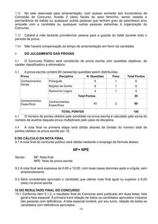 14
7.32 Na sala reservada para amamentação, com acesso somente aos funcionários da
Comissão de Concurso, ficarão 2 (dois) fiscais do sexo feminino, sendo vedada a
permanência de babás ou quaisquer outras pessoas que tenham grau de parentesco e/ou
amizade com a candidata ou quaisquer outras pessoas estranhas à organização do
Concurso.
7.33 Caberá à mãe lactante providenciar pessoa para a guarda do bebê durante todo o
período de prova.
7.34 Não haverá compensação do tempo de amamentação em favor da candidata.
8 DO JULGAMENTO DAS PROVAS
8.1 O Concurso Público será constituído de prova escrita com questões objetivas, de
caráter classificatório e eliminatório.
8.2 A prova escrita conterá 60 (sessenta) questões assim distribuídas:
Prova Disciplina N. Questões Peso Total Pontos
Conhecimentos
Gerais
Português 8 1 8
Noções de Direito 8 1 8
Raciocínio Lógico 4 1 4
Total Pontos 20
Conhecimentos
Específicos
Conhecimentos
Específicos
40 2 80
TOTAL PONTOS 100
8.3 O número de pontos obtidos pelo candidato na prova escrita é calculado pela soma do
número de acertos daquela prova multiplicado pelo peso da disciplina.
8.4 A nota final na primeira etapa será obtida através da divisão do número total de
pontos obtidos na prova escrita por 10.
9 DO CÁLCULO DA NOTA FINAL
9.1 A nota final do concurso público será obtida mediante o emprego da fórmula abaixo.
NF= NPE
Sendo- NF: Nota final
NPE: Nota da prova escrita
9.2 A nota final será expressa de 0,00 a 10,00, com duas casas decimais após a vírgula, sem
arredondamento.
9.3 Será considerado aprovado o candidato que obtiver nota final igual ou superior a 6,00
(seis) na prova escrita.
10 DO RESULTADO FINAL DO CONCURSO
10.1 Conforme item 5.1.2, o resultado final do Concurso será publicado em duas listas: lista
geral e lista especial. A primeira trará relação de todos os candidatos aprovados inclusive
das pessoas com deficiência. A lista especial conterá, por seu turno, relação de todos os
candidatos com deficiência aprovados.
 
