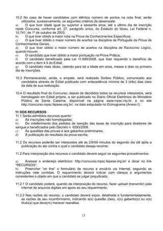 15
10.2 No caso de haver candidatos com idêntico número de pontos na nota final, serão
utilizados, sucessivamente, os seguintes critérios de desempate:
a) O que tiver idade igual ou superior a sessenta anos, até o último dia de inscrição
neste Concurso, conforme art. 27, parágrafo único, do Estatuto do Idoso, Lei Federal n.
10.741, de 1º de outubro de 2003;
b) O que tiver obtido a maior nota na Prova de Conhecimentos Específicos;
c) O que tiver obtido o maior número de acertos na disciplina de Português da Prova de
Conhecimentos Gerais;
d) O que tiver obtido o maior número de acertos na disciplina de Raciocínio Lógico,
quando houver;
e) O candidato que tiver obtido a maior pontuação na Prova Prática;
f) O candidato beneficiado pela Lei 11.689/2008, que tiver requerido o benefício de
acordo com o item 4.9 do Edital;
g) O candidato mais idoso, valendo para tal a idade em anos, meses e dias no primeiro
dia de inscrições.
10.3 Permanecendo, ainda, o empate, será realizado Sorteio Público, comunicado aos
candidatos através de Edital publicado com antecedência mínima de 3 (três) dias úteis
da data de sua realização.
10.4 O resultado final do Concurso, depois de decididos todos os recursos interpostos, será
homologado em Edital próprio, a ser publicado no Diário Oficial Eletrônico do Ministério
Público de Santa Catarina, disponível na página www.mpsc.mp.br, e no site
http://concurso.mpsc.fepese.org.br/, na data estipulada no Cronograma (Anexo I).
11 DOS RECURSOS
11.1 Serão admitidos recursos quanto:
a) Às inscrições não homologadas;
b) Do indeferimento dos pedidos de isenção das taxas de inscrição para doadores de
sangue e beneficiados pelo Decreto n. 6593/2008.
c) Às questões das provas e aos gabaritos preliminares;
d) À publicação do resultado da prova escrita;
11.2 Os recursos poderão ser interpostos até às 23h59 minutos do segundo dia útil após a
publicação do ato contra o qual o candidato deseja recorrer.
11.2 Para interposição dos recursos o candidato deverá seguir os seguintes procedimentos:
a) Acessar o endereço eletrônico: http://concurso.mpsc.fepese.org.br/ e clicar no link
“RECURSOS”;
b) Preencher “on line” o formulário de recurso e enviá-lo via Internet, seguindo as
instruções nele contidas. O requerimento deverá indicar com clareza e argumentos
consistentes o objeto em que o candidato se julgar prejudicado.
11.2.1 O candidato poderá, quando da interposição do recurso, fazer upload (transmitir) pela
internet de arquivos digitais em apoio ao seu requerimento.
11.2.2 Nas razões do recurso, o candidato deverá expor, detalhada e fundamentadamente,
as razões de seu inconformismo, indicando a(s) questão (ões), o(s) gabarito(s) ou o(s)
título(s) que deve(m) merecer reanálise.
 