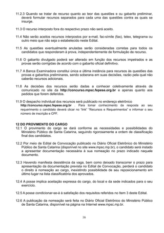 16
11.2.3 Quando se tratar de recurso quanto ao teor das questões e ou gabarito preliminar,
deverá formular recursos separados para cada uma das questões contra as quais se
insurge.
11.3 O recurso interposto fora do respectivo prazo não será aceito.
11.4 Não serão aceitos recursos interpostos por e-mail, fac-símile (fax), telex, telegrama ou
outro meio que não seja o estabelecido neste Edital.
11.5 As questões eventualmente anuladas serão consideradas corretas para todos os
candidatos que responderam à prova, independentemente de formulação de recurso.
11.6 O gabarito divulgado poderá ser alterado em função dos recursos impetrados e as
provas serão corrigidas de acordo com o gabarito oficial definitivo.
11.7 A Banca Examinadora constitui única e última instância para recursos às questões das
provas e gabaritos preliminares, sendo soberana em suas decisões, razão pela qual não
caberão recursos adicionais.
11.8 As decisões dos recursos serão dadas a conhecer coletivamente através de
comunicado no site da http://concurso.mpsc.fepese.org.br e apenas quanto aos
pedidos que forem deferidos.
11.9 O despacho individual dos recursos será publicado no endereço eletrônico
http://concurso.mpsc.fepese.org.br .  Para tomar conhecimento da resposta ao seu
requerimento o candidato deverá clicar no “link” “Recursos e Requerimentos” e informar o seu
número de inscrição e CPF. 
12 DO PROVIMENTO DO CARGO
12.1 O provimento do cargo se dará conforme as necessidades e possibilidades do
Ministério Público de Santa Catarina, seguindo rigorosamente a ordem de classificação
final dos candidatos.
12.2 Por meio de Edital de Convocação publicado no Diário Oficial Eletrônico do Ministério
Público de Santa Catarina (disponível no site www.mpsc.mp.br), o candidato será instado
a apresentar documentação necessária à sua nomeação no prazo indicado naquele
documento.
12.3 Havendo manifesta desistência da vaga, bem como deixado transcorrer o prazo para
apresentação da documentação prevista no Edital de Convocação, perderá o candidato
o direito à nomeação ao cargo, inexistindo possibilidade de seu reposicionamento em
último lugar na lista classificatória dos aprovados.
12.4 A posse implica aceitação expressa do cargo, do local e da sede indicados para o seu
exercício.
12.5 A posse condicionar-se-á à satisfação dos requisitos referidos no Item 3 deste Edital.
12.6 A publicação da nomeação será feita no Diário Oficial Eletrônico do Ministério Público
de Santa Catarina, disponível na página na Internet www.mpsc.mp.br.
 