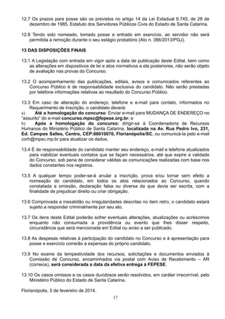 17
12.7 Os prazos para posse são os previstos no artigo 14 da Lei Estadual 6.745, de 28 de
dezembro de 1985, Estatuto dos Servidores Públicos Civis do Estado de Santa Catarina.
12.8 Tendo sido nomeado, tomado posse e entrado em exercício, ao servidor não será
permitida a remoção durante o seu estágio probatório (Ato n. 386/2013/PGJ).
13 DAS DISPOSIÇÕES FINAIS
13.1 A Legislação com entrada em vigor após a data de publicação deste Edital, bem como
as alterações em dispositivos de lei e atos normativos a ela posteriores, não serão objeto
de avaliação nas provas do Concurso.
13.2 O acompanhamento das publicações, editais, avisos e comunicados referentes ao
Concurso Público é de responsabilidade exclusiva do candidato. Não serão prestadas
por telefone informações relativas ao resultado do Concurso Público.
13.3 Em caso de alteração do endereço, telefone e e-mail para contato, informados no
Requerimento de Inscrição, o candidato deverá:
a) Até a homologação do concurso: Enviar e-mail para MUDANÇA DE ENDEREÇO no
“assunto” do e-mail concurso.mpsc@fepese.org.br; e
b) Após a homologação do concurso: dirigir-se à Coordenadoria de Recursos
Humanos do Ministério Público de Santa Catarina, localizada na Av. Rua Pedro Ivo, 231,
Ed. Campos Salles, Centro, CEP:88010070, Florianópolis/SC, ou comunicá-la pelo e-mail
corh@mpsc.mp.br para atualizar os dados.
13.4 É de responsabilidade do candidato manter seu endereço, e-mail e telefone atualizados
para viabilizar eventuais contatos que se façam necessários, até que expire a validade
do Concurso, sob pena de considerar válidas as comunicações realizadas com base nos
dados constantes nos registros.
13.5 A qualquer tempo poder-se-á anular a inscrição, prova e/ou tornar sem efeito a
nomeação do candidato, em todos os atos relacionados ao Concurso, quando
constatada a omissão, declaração falsa ou diversa da que devia ser escrita, com a
finalidade de prejudicar direito ou criar obrigação.
13.6 Comprovada a inexatidão ou irregularidades descritas no item retro, o candidato estará
sujeito a responder criminalmente por seu ato.
13.7 Os itens deste Edital poderão sofrer eventuais alterações, atualizações ou acréscimos
enquanto não consumada a providência ou evento que lhes disser respeito,
circunstância que será mencionada em Edital ou aviso a ser publicado.
13.8 As despesas relativas à participação do candidato no Concurso e à apresentação para
posse e exercício correrão a expensas do próprio candidato.
13.9 No exame da tempestividade dos recursos, solicitações e documentos enviados à
Comissão de Concurso, encaminhados via postal com Aviso de Recebimento – AR
(correios), será considerada a data da efetiva entrega à FEPESE.
13.10 Os casos omissos e os casos duvidosos serão resolvidos, em caráter irrecorrível, pelo
Ministério Público do Estado de Santa Catarina.
Florianópolis, 5 de fevereiro de 2014.
 