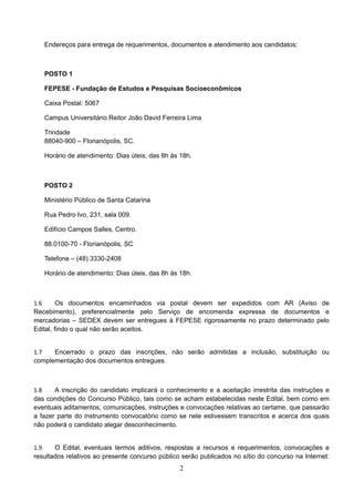 2
 
Endereços para entrega de requerimentos, documentos e atendimento aos candidatos: 
POSTO 1 
FEPESE - Fundação de Estudos e Pesquisas Socioeconômicos 
Caixa Postal: 5067 
Campus Universitário Reitor João David Ferreira Lima 
Trindade
88040-900 – Florianópolis, SC. 
Horário de atendimento: Dias úteis, das 8h às 18h. 
 
POSTO 2 
Ministério Público de Santa Catarina 
Rua Pedro Ivo, 231, sala 009. 
Edifício Campos Salles, Centro. 
88.0100-70 - Florianópolis, SC 
Telefone – (48) 3330-2408 
Horário de atendimento: Dias úteis, das 8h às 18h. 
 
1.6 Os documentos encaminhados via postal devem ser expedidos com AR (Aviso de
Recebimento), preferencialmente pelo Serviço de encomenda expressa de documentos e
mercadorias – SEDEX devem ser entregues à FEPESE rigorosamente no prazo determinado pelo
Edital, findo o qual não serão aceitos. 
1.7 Encerrado o prazo das inscrições, não serão admitidas a inclusão, substituição ou
complementação dos documentos entregues. 
1.8 A inscrição do candidato implicará o conhecimento e a aceitação irrestrita das instruções e
das condições do Concurso Público, tais como se acham estabelecidas neste Edital, bem como em
eventuais aditamentos, comunicações, instruções e convocações relativas ao certame, que passarão
a fazer parte do instrumento convocatório como se nele estivessem transcritos e acerca dos quais
não poderá o candidato alegar desconhecimento. 
1.9 O Edital, eventuais termos aditivos, respostas a recursos e requerimentos, convocações e
resultados relativos ao presente concurso público serão publicados no sítio do concurso na Internet:
 
