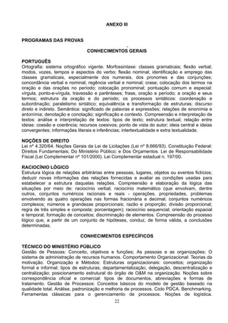 22
ANEXO III
PROGRAMAS DAS PROVAS
.
CONHECIMENTOS GERAIS
PORTUGUÊS
Ortografia: sistema ortográfico vigente. Morfossintaxe: classes gramaticais; flexão verbal;
modos, vozes, tempos e aspectos do verbo; flexão nominal; identificação e emprego das
classes gramaticais, especialmente dos numerais, dos pronomes e das conjunções;
concordância verbal e nominal; regência verbal e nominal; crase; colocação dos termos na
oração e das orações no período; colocação pronominal; pontuação comum e especial:
vírgula, ponto-e-vírgula, travessão e parênteses; frase, oração e período; a oração e seus
termos; estrutura da oração e do período; os processos sintáticos: coordenação e
subordinação; paralelismo sintático; equivalência e transformação de estruturas; discurso
direto e indireto. Semântica: significado de palavras e expressões; relações de sinonímia e
antonímia; denotação e conotação; significação e contexto. Compreensão e interpretação de
textos: análise e interpretação de textos: tipos de texto; estrutura textual; relação entre
ideias: coesão e coerência; recursos coesivos; ponto de vista do autor; ideia central e ideias
convergentes; informações literais e inferências; intertextualidade e extra textualidade.
NOÇÕES DE DIREITO
Lei nº 4.320/64. Noções Gerais da Lei de Licitações (Lei nº 8.666/93). Constituição Federal:
Direitos Fundamentais; Do Ministério Público; e Dos Orçamentos. Lei de Responsabilidade
Fiscal (Lei Complementar nº 101/2000). Lei Complementar estadual n. 197/00.
RACIOCÍNIO LÓGICO
Estrutura lógica de relações arbitrárias entre pessoas, lugares, objetos ou eventos fictícios;
deduzir novas informações das relações fornecidas e avaliar as condições usadas para
estabelecer a estrutura daquelas relações. Compreensão e elaboração da lógica das
situações por meio de: raciocínio verbal; raciocínio matemático (que envolvam, dentre
outros, conjuntos numéricos racionais e reais - operações, propriedades, problemas
envolvendo as quatro operações nas formas fracionária e decimal; conjuntos numéricos
complexos; números e grandezas proporcionais; razão e proporção; divisão proporcional;
regra de três simples e composta; porcentagem); raciocínio sequencial; orientação espacial
e temporal; formação de conceitos; discriminação de elementos. Compreensão do processo
lógico que, a partir de um conjunto de hipóteses, conduz, de forma válida, a conclusões
determinadas.
CONHECIMENTOS ESPECÍFICOS
TÉCNICO DO MINISTÉRIO PÚBLICO
Gestão de Pessoas: Conceito, objetivos e funções; As pessoas e as organizações; O
sistema de administração de recursos humanos. Comportamento Organizacional: Teorias da
motivação. Organização e Métodos: Estruturas organizacionais: conceitos; organização
formal e informal; tipos de estruturas; departamentalização, delegação, descentralização e
centralização; posicionamento estrutural do órgão de O&M na organização. Noções sobre
correspondência oficial e comercial: tipos de documentos, abreviações e formas de
tratamento. Gestão de Processos: Conceitos básicos do modelo de gestão baseado na
qualidade total. Análise, padronização e melhoria de processos. Ciclo PDCA. Benchmarking.
Ferramentas clássicas para o gerenciamento de processos. Noções de logística.
 