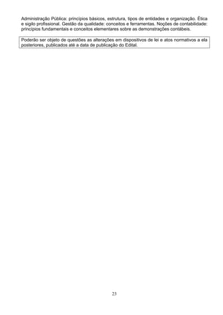 23
Administração Pública: princípios básicos, estrutura, tipos de entidades e organização. Ética
e sigilo profissional. Gestão da qualidade: conceitos e ferramentas. Noções de contabilidade:
princípios fundamentais e conceitos elementares sobre as demonstrações contábeis.
Poderão ser objeto de questões as alterações em dispositivos de lei e atos normativos a ela
posteriores, publicados até a data de publicação do Edital.
 