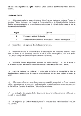 3
http://concurso.mpsc.fepese.org.br e no Diário Oficial Eletrônico do Ministério Público de Santa
Catarina. 
2. DO CONCURSO
2.1 O Concurso destina-se ao provimento de 3 (três) cargos atualmente vagos de Técnico do
Ministério Público, do Quadro de Pessoal de Provimento Efetivo do Ministério Público de Santa
Catarina e dos que vagarem ou forem criados durante o prazo de validade do Concurso, de acordo
com a seguinte distribuição: 
Vagas Lotação
2 Procuradoria-Geral de Justiça
1 Secretaria das Promotorias de Justiça da Comarca de Chapecó
2.2 Escolaridade e pré-requisitos: Conclusão do ensino médio. 
2.3 Vencimento: O valor do vencimento é de R$ 3.979,46 (três mil, novecentos e setenta e nove
reais e quarenta e seis centavos), acrescido a este o auxílio-alimentação no valor atual de R$
1.057,99 (mil e cinquenta e sete reais e noventa e nove centavos). 
2.4 Jornada de trabalho: 40 (quarenta) semanais, nos termos do artigo 23 da Lei n. 6.745 de 28
de dezembro de 1985 (Estatuto dos Servidores Públicos Civis do Estado de Santa Catarina). 
2.5 Prazo de validade do Concurso: 2 (dois) anos, contados da publicação do ato de
homologação do resultado final do concurso, prorrogável uma vez, por igual período, a critério do
MPSC. 
2.6 O Concurso realizar-se-á segundo o cronograma provisório apresentado no Anexo I, estando
sujeito a alterações que, se ocorrerem, serão publicadas no sítio http://concurso.mpsc.fepese.org.br e
no Diário Oficial Eletrônico do Ministério Público de Santa Catarina. 
2.7 As atribuições dos cargos objetos do presente concurso público acham-se publicadas no
Anexo II do presente Edital. 
2.8 Os programas que fundamentarão as provas do concurso estão publicados neste Edital, em
seu Anexo III. 
 