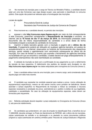 5
4.4 No momento da inscrição para o cargo de Técnico do Ministério Público, o candidato deverá
optar por uma das Comarcas cuja vaga deseja ocupar, caso aprovado e classificado no concurso
público. Esta opção não poderá ser alterada após a homologação das inscrições. 
Locais de opção:
1 Procuradoria-Geral de Justiça
2 Secretaria das Promotorias de Justiça da Comarca de Chapecó
4.5 Para inscrever-se, o candidato deverá, no período das inscrições: 
a) acessar o site http://concurso.mpsc.fepese.org.br por meio do link correspondente
a este Concurso, preencher corretamente o Requerimento de Inscrição e enviá-lo, via
internet, até às 16 horas do dia 17 de março de 2014. As informações prestadas neste
documento são de inteira responsabilidade do candidato e o envio deste de forma
incompleta ensejará a exclusão do candidato do Concurso;
b) imprimir o boleto bancário gerado com a inscrição e pagá-lo até o último dia de
inscrição. O pagamento poderá ser efetuado em qualquer agência bancária, em postos de
autoatendimento ou via internet, observados os horários de funcionamento dos respectivos
serviços, sendo vedado o agendamento com vencimento subsequente ao último dia de
inscrição. Em caso de feriado ou evento que acarrete o fechamento de agências bancárias
na localidade em que se encontra o candidato, o boleto deverá ser pago antecipadamente. O
pagamento extemporâneo não será reembolsado ao candidato.
4.6 A validade da inscrição se dará com a confirmação do seu pagamento ou com o deferimento
de isenção da taxa respectiva. O deferimento dos pedidos de isenção será divulgado no site
http://concurso.mpsc.fepese.org.br nas datas estipuladas pelo cronograma do Concurso (Anexo I). 
4.7 Caso o candidato efetue mais de uma inscrição, para o mesmo cargo, será considerada válida
aquela paga com data mais recente. 
4.8 O candidato que necessitar de condição especial para realizar a prova (como utilização de
equipamento(s) específico(s), mesmo se não estiver inscrito como portador de deficiência, deverá
assinalar o campo específico no Requerimento de Inscrição e indicar as condições e recursos
especiais necessários à prestação da prova, submetendo-se o pedido à análise de sua legalidade,
viabilidade e razoabilidade. No caso da utilização de equipamentos especiais, estes devem ser
fornecidos pelo requerente. 
4.8.1 Referida solicitação deverá respeitar o prazo estipulado no Cronograma do Concurso (Anexo
I), sob pena de indeferimento. 
4.9 Os candidatos que pretenderem, em caso de empate na classificação final, o benefício da Lei
11.689/2008, deverão entregar no Posto de Atendimento da FEPESE, até o último dia de inscrições,
cópias autenticadas de certidão e ou declaração e ou atestado ou outros documentos públicos
(original ou cópia autenticada em cartório) emitidos pelos Tribunais de Justiça Estaduais e Regionais
 