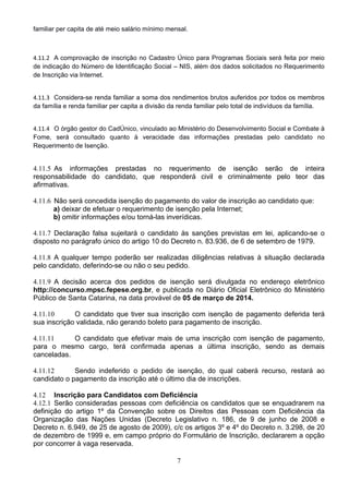 7
familiar per capita de até meio salário mínimo mensal. 
4.11.2 A comprovação de inscrição no Cadastro Único para Programas Sociais será feita por meio
de indicação do Número de Identificação Social – NIS, além dos dados solicitados no Requerimento
de Inscrição via Internet. 
4.11.3 Considera-se renda familiar a soma dos rendimentos brutos auferidos por todos os membros
da família e renda familiar per capita a divisão da renda familiar pelo total de indivíduos da família. 
4.11.4 O órgão gestor do CadÚnico, vinculado ao Ministério do Desenvolvimento Social e Combate à
Fome, será consultado quanto à veracidade das informações prestadas pelo candidato no
Requerimento de Isenção. 
4.11.5 As informações prestadas no requerimento de isenção serão de inteira
responsabilidade do candidato, que responderá civil e criminalmente pelo teor das
afirmativas.
4.11.6 Não será concedida isenção do pagamento do valor de inscrição ao candidato que:
a) deixar de efetuar o requerimento de isenção pela Internet;
b) omitir informações e/ou torná-las inverídicas.
4.11.7 Declaração falsa sujeitará o candidato às sanções previstas em lei, aplicando-se o
disposto no parágrafo único do artigo 10 do Decreto n. 83.936, de 6 de setembro de 1979.
4.11.8 A qualquer tempo poderão ser realizadas diligências relativas à situação declarada
pelo candidato, deferindo-se ou não o seu pedido.
4.11.9 A decisão acerca dos pedidos de isenção será divulgada no endereço eletrônico
http://concurso.mpsc.fepese.org.br, e publicada no Diário Oficial Eletrônico do Ministério
Público de Santa Catarina, na data provável de 05 de março de 2014.
4.11.10 O candidato que tiver sua inscrição com isenção de pagamento deferida terá
sua inscrição validada, não gerando boleto para pagamento de inscrição.
4.11.11 O candidato que efetivar mais de uma inscrição com isenção de pagamento,
para o mesmo cargo, terá confirmada apenas a última inscrição, sendo as demais
canceladas.
4.11.12 Sendo indeferido o pedido de isenção, do qual caberá recurso, restará ao
candidato o pagamento da inscrição até o último dia de inscrições.
4.12 Inscrição para Candidatos com Deficiência
4.12.1 Serão consideradas pessoas com deficiência os candidatos que se enquadrarem na
definição do artigo 1º da Convenção sobre os Direitos das Pessoas com Deficiência da
Organização das Nações Unidas (Decreto Legislativo n. 186, de 9 de junho de 2008 e
Decreto n. 6.949, de 25 de agosto de 2009), c/c os artigos 3º e 4º do Decreto n. 3.298, de 20
de dezembro de 1999 e, em campo próprio do Formulário de Inscrição, declararem a opção
por concorrer à vaga reservada.
 