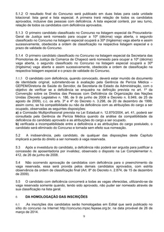 9
5.1.2 O resultado final do Concurso será publicado em duas listas para cada unidade
lotacional: lista geral e lista especial. A primeira trará relação de todos os candidatos
aprovados, inclusive das pessoas com deficiência. A lista especial conterá, por seu turno,
relação de todos os candidatos com deficiência aprovados.
5.1.3 O primeiro candidato classificado no Concurso na listagem especial da Procuradoria-
Geral de Justiça será nomeado para ocupar a 10ª (décima) vaga aberta, o segundo
classificado no Concurso na listagem especial ocupará a 30ª (trigésima) vaga aberta e assim
sucessivamente, obedecida a ordem de classificação na respectiva listagem especial e o
prazo de validade do Concurso.
5.1.4 O primeiro candidato classificado no Concurso na listagem especial da Secretaria das
Promotorias de Justiça da Comarca de Chapecó será nomeado para ocupar a 10ª (décima)
vaga aberta, o segundo classificado no Concurso na listagem especial ocupará a 30ª
(trigésima) vaga aberta e assim sucessivamente, obedecida a ordem de classificação na
respectiva listagem especial e o prazo de validade do Concurso.
5.1.5 O candidato com deficiência, quando convocado, deverá estar munido de documento
de identidade original, submetendo-se à avaliação pela Gerência de Perícia Médica –
GEPEM/Diretoria de Saúde do Servidor, da Secretaria de Estado da Administração, com o
objetivo de verificar se a deficiência se enquadra na definição prevista no art. 1º da
Convenção sobre os Direitos das Pessoas com Deficiência da Organização das Nações
Unidas (Decreto Legislativo n. 186, de 9 de junho de 2008 e Decreto n. 6.949, de 25 de
agosto de 2009), c.c. os arts. 3º e 4º do Decreto n. 3.298, de 20 de dezembro de 1999,
assim como, se há compatibilidade ou não da deficiência com as atribuições do cargo a ser
ocupado, observadas as seguintes disposições:
a) a Comissão Multiprofissional prevista na Lei Estadual n. 12.870/2004, art. 41, poderá ser
consultada pela Gerência de Perícia Médica quando da análise da compatibilidade da
deficiência do candidato aprovado e as atribuições do cargo a ser ocupado.
b) verificada a incompatibilidade entre a deficiência e as atribuições do cargo postulado, o
candidato será eliminado do Concurso e tornada sem efeito sua nomeação.
5.2 A inobservância, pelo candidato, de qualquer das disposições deste Capítulo
implicará a perda do direito a ser nomeado à vaga reservada.
5.3 Após a investidura do candidato, a deficiência não poderá ser arguida para justificar a
concessão de aposentadoria por invalidez, observado o disposto na Lei Complementar n.
412, de 26 de junho de 2008.
5.4 Não ocorrendo aprovação de candidatos com deficiência para o preenchimento da
vaga reservada, essa será provida pelos demais candidatos aprovados, com estrita
observância da ordem de classificação final (Art. 8º do Decreto n. 2.874, de 15 de dezembro
de 2009).
5.5 O candidato com deficiência concorrerá a todas as vagas oferecidas, utilizando-se da
vaga reservada somente quando, tendo sido aprovado, não puder ser nomeado através de
sua classificação na lista geral.
6 DA HOMOLOGAÇÃO DAS INSCRIÇÕES
6.1 .As inscrições dos candidatos serão homologadas em Edital que será publicado no
sítio do concurso na Internet http://concurso.mpsc.fepese.org.br, na data provável de 26 de
março de 2014.
 