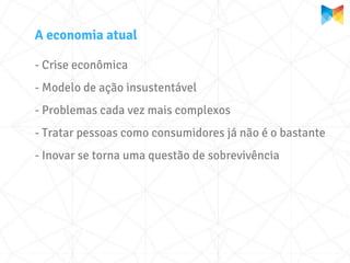 A economia atual

- Crise econômica
- Modelo de ação insustentável
- Problemas cada vez mais complexos
- Tratar pessoas como consumidores já não é o bastante
- Inovar se torna uma questão de sobrevivência
 