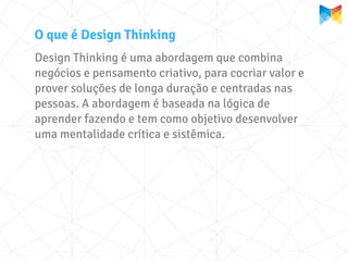O que é Design Thinking
Design Thinking é uma abordagem que combina
negócios e pensamento criativo, para cocriar valor e
prover soluções de longa duração e centradas nas
pessoas. A abordagem é baseada na lógica de
aprender fazendo e tem como objetivo desenvolver
uma mentalidade crítica e sistêmica.
 