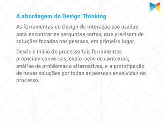 A abordagem do Design Thinking
As ferramentas do Design de Interação são usadas
para encontrar as perguntas certas, que precisam de
soluções focadas nas pessoas, em primeiro lugar.
Desde o início do processo tais ferramentas
propiciam conversas, exploração de contextos,
análise de problemas e alternativas, e a prototipação
de novas soluções por todas as pessoas envolvidas no
processo.
 
