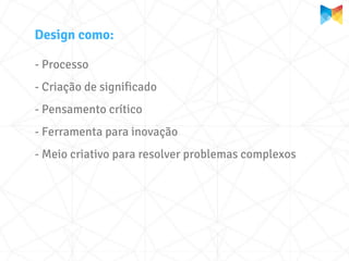 Design como:

- Processo
- Criação de significado
- Pensamento crítico
- Ferramenta para inovação
- Meio criativo para resolver problemas complexos
 
