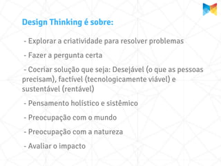 Design Thinking é sobre:

- Explorar a criatividade para resolver problemas
- Fazer a pergunta certa
 - Cocriar solução que seja: Desejável (o que as pessoas
precisam), factível (tecnologicamente viável) e
sustentável (rentável)
- Pensamento holístico e sistêmico
- Preocupação com o mundo
- Preocupação com a natureza
- Avaliar o impacto
 