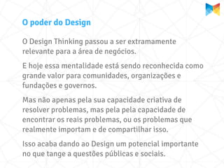 O poder do Design

O Design Thinking passou a ser extramamente
relevante para a área de negócios.
E hoje essa mentalidade está sendo reconhecida como
grande valor para comunidades, organizações e
fundações e governos.
Mas não apenas pela sua capacidade criativa de
resolver problemas, mas pela pela capacidade de
encontrar os reais problemas, ou os problemas que
realmente importam e de compartilhar isso.
Isso acaba dando ao Design um potencial importante
no que tange a questões públicas e sociais.
 