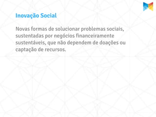 Inovação Social

Novas formas de solucionar problemas sociais,
sustentadas por negócios financeiramente
sustentáveis, que não dependem de doações ou
captação de recursos.
 