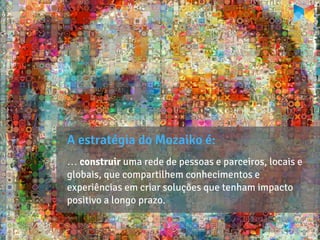 A estratégia do Mozaiko é:
… construir uma rede de pessoas e parceiros, locais e
globais, que compartilhem conhecimentos e
experiências em criar soluções que tenham impacto
positivo a longo prazo.
 