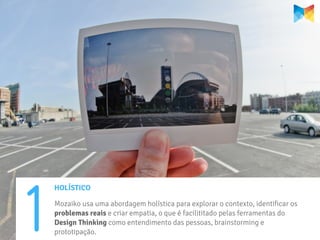 1
    HOLÍSTICO

    Mozaiko usa uma abordagem holística para explorar o contexto, identificar os
    problemas reais e criar empatia, o que é facilititado pelas ferramentas do
    Design Thinking como entendimento das pessoas, brainstorming e
    prototipação.
 