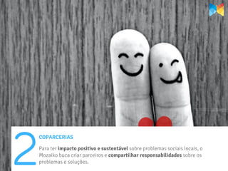 2
    COPARCERIAS

    Para ter impacto positivo e sustentável sobre problemas sociais locais, o
    Mozaiko buca criar parceiros e compartilhar responsabilidades sobre os
    problemas e soluções.
 
