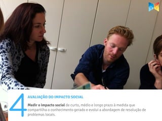 4
AVALIAÇÃO DO IMPACTO SOCIAL

Medir o impacto social de curto, médio e longo prazo à medida que
compartilha o conhecimento gerado e evolui a abordagem de resolução de
problemas locais.
 