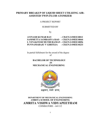 I
PRIMARY BREAKUP OF LIQUID SHEET UTILIZING AIR-
ASSISTED TWIN-FLUID ATOMIZER
A PROJECT REPORT
SUBMITTED BY
by
AVINASH KUMAR RAY – CB.EN.U4MEE10012
SAMMETTA SAMBASIVA RAO – CB.EN.U4MEE10044
L VENAKTESH MUTHURAMAN – CB.EN.U4MEE10056
PUNNAMARAJU V GIRITEJA – CB.EN.U4MEE10233
In partial fulfulment for the award of the degree
of
BACHELOR OF TECHNOLOGY
IN
MECHANICAL ENGINEERING
DEPARTMENT OF MECHANICAL ENGINEERING
AMRITA SCHOOL OF ENGINEERING
AMRITA VISHWA VIDYAPEETHAM
COIMBATORE – 641112
 