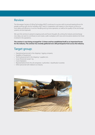 Review
The Norwegian Society of Lifting Technology (NSLT) continues its success with its annual meeting forum for
people working with anchor handling. NSLT want in cooperation with experts in the industry to focus on
how safety and efficiency in anchor handling and rig move operation, as well as the quality of the anchorage
systems can be improved.
We want this seminar to present ongoing work and future thoughts. By uniting the industry and exchange
new ideas, we want to contribute to and create a safer workplace with new and innovative solutions for those
involved in the operations.
The seminar is now being arranged for 12 times and has established itself as an important forum
for the industry. The seminar has recently gathered over 200 participants from across the industry.
Target group:
• 	 Operational personnel in the shipping / rigging company
• 	 Suppliers of equipment
• 	 Technical personnel in the shipping / suppliers etc.
• 	 Cover Personnel vessel / rig
• 	 Crane Operators
• 	 Representatives from the oil companies / authorities / classification societies
• 	 Other personnel with relations to industry
 