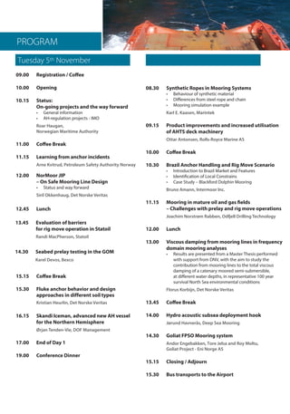 PROGRAM
09.00	 Registration / Coffee
10.00	Opening	
10.15	 Status: 	
On-going projects and the way forward	
• 	 General information	
• 	 AH-regulation projects - IMO	
Roar Haugan,	
Norwegian Maritime Authority
11.00	 Coffee Break
11.15	 Learning from anchor incidents	
Arne Kvitrud, Petroleum Safety Authority Norway 			
12.45	Lunch	
12.00 NorMoor JIP 	
– On Safe Mooring Line Design	
•	 Status and way forward	
Siril Okkenhaug, Det Norske Veritas 	
13.45 Evaluation of barriers 	
for rig move operation in Statoil	
Randi MacPherson, Statoil
15.15 	 Coffee Break
15.30	 Fluke anchor behavior and design 		
approaches in different soil types
Kristian Heurlin, Det Norske Veritas
16.15	 Skandi Iceman, advanced new AH vessel 	
for the Northern Hemisphere		
Ørjan Tenden-Vie, DOF Management
17.00 	 End of Day 1
19.00	 Conference Dinner
Tuesday 5th November 	 Wednesday 6th November Chai
08.30 Synthetic Ropes in Mooring Systems	
• 	 Behaviour of synthetic material	
• 	 Differences from steel rope and chain	
• 	 Mooring simulation example	
Karl E. Kaasen, Marintek
09.15 	 Product improvements and increased utilisation 	
of AHTS deck machinery	
Ottar Antonsen, Rolls-Royce Marine AS
10.00	 Coffee Break
10.30 	 Brazil Anchor Handling and Rig Move Scenario	
• 	 Introduction to Brazil Market and Features	
• 	 Identification of Local Constrains	
• 	 Case Study – Blackford Dolphin Mooring	
Bruno Amann, Intermoor Inc.
11.15	 Mooring in mature oil and gas fields 	
– Challenges with prelay and rig move operations	
Joachim Norstrøm Rabben, Odfjell Drilling Technology
12.00 	 Lunch
13.00	 Viscous damping from mooring lines in frequency 	
domain mooring analyses	
• 	 Results are presented from a Master Thesis performed 		
with support from DNV, with the aim to study the 		
contribution from mooring lines to the total viscous 		
damping of a catenary moored semi-submersible, 		
at different water depths, in representative 100 year 		
survival North Sea environmental conditions	
Florus Korbijn, Det Norske Veritas
13.45	 Coffee Break
14.00	 Hydro acoustic subsea deployment hook	
Jørund Havnerås, Deep Sea Mooring
14.30	 Goliat FPSO Mooring system 		
Andor Engebakken, Tore Jelsa and Roy Moltu,
Goliat Project - Eni Norge AS
15.15	 Closing / Adjourn
15.30	 Bus transports to the Airport
14.30 Seabed prelay testing in the GOM
Karel Devos, Bexco
 