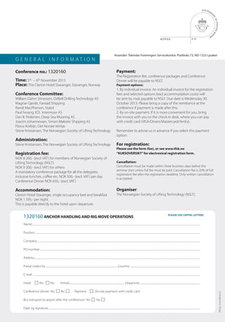 G E N E R A L I N F O R M A T I O N
Conference no.: 1320160
Time: 5th – 6th November 2013
Place: The Clarion Hotel Stavanger, Stavanger, Norway
Conference Committee:
William Dahm Stinessen, Odfjell Drilling Technology AS
Magnar Gjerde, Farstad Shipping
Randi MacPherson, Statol
Paul Fevang, IOS Intermoor AS
Dan B. Pedersen, Deep Sea Mooring AS
Joacim Johannessen, Simen Møkster Shipping AS
Florus Korbijn, Det Norske Veritas
Stene Kristiansen, The Norwegian Society of Lifting Technology
Administration:
Stene Kristiansen, The Norwegian Society of Lifting Technology
Registration fee:
NOK 8 200,- (excl. VAT) for members of Norwegian Society of
Lifting Technology (NSLT)
NOK 9 200,- (excl. VAT) for others
A mandatory conference package for all the delegates,
inclusive lunches, coffee etc. NOK 500,- (excl. VAT) per day.
Conference Dinner NOK 650,- (excl. VAT)
Accommodation:
Clarion Hotel Stavanger, single occupancy bed and breakfast
NOK 1 595,- per night.
This is payable directly to the hotel upon departure.
Payment:
The Registration fee, conference packages and Conference
Dinner will be payable to NSLT.
Payment options:
1. By individual invoice. An individual invoice for the registration
fees and selected options (excl accommodation costs) will
be sent by mail, payable to NSLF. Due date is Wedensday 30.
October 2013. Please bring a copy of the remittance at the
conference if payment is made after this.
2. By on-site payment. If it is more convenient for you, bring
the invoice with you to the check-in desk, where you can pay
with credit card (VISA/Diners/Mastercard/AmEx).
Remember to advise us in advance if you select this payment
option.
For registration:
Please use the form (fax), or see www.tfsk.no
“KURSOVERSIKT”for electronical registration form.
Cancellation:
Cancellation must be made within three business days before the
seminar start unless full fee must be paid. Cancellation fee is 20% of full
registration fee after the registration deadline. Only written cancellation
is accepted.
Organiser:
The Norwegian Society of Lifting Technology (NSLT)
Name:..........................................................................................................................................................................................................................................................................................
Position:.....................................................................................................................................................................................................................................................................................
Company:.................................................................................................................................................................................................................................................................................
PO-number.............................................................................................................................................................................................................................................................................
Address:.....................................................................................................................................................................................................................................................................................
Postal code/city..........................................................................................................................Country:......................................................................................................................
E-mail:.........................................................................................................................................................................................................................................................................................
Hotel Yes No Arrival:.:...........................................................................................Departure:......................................................................................................
Conference dinner: Yes No Payment On-site payment with credit card
Bus transport to airport after the conferencer: Yes No
Date og signature:...............................................................................................................................................................................................................................................................
1320160 ANCHOR HANDLING AND RIG MOVE OPERATIONS
Allkopi,www.allkopi.no
Avsender: Tekniske Foreningers Servicekontor, Postboks 73, NO-1325 Lysaker
PLEASE USE CAPITAL LETTERS
 