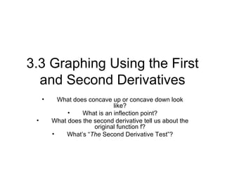 3.3 Graphing Using the First
  and Second Derivatives
     •     What does concave up or concave down look
                              like?
              •    What is an inflection point?
 •       What does the second derivative tell us about the
                       original function f?
         •   What’s “The Second Derivative Test”?
 